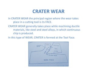 In CRATER WEAR the principal region where the wear takes
place in a cutting tool is its FACE.
CRATER WEAR generally takes place while machining ductile
materials, like steel and steel alloys, in which continuous
chip is produced.
In this type of WEAR, CRATER is formed at the Tool Face.
CRATER WEAR
In this type of WEAR, CRATER is formed at the Tool Face.
 