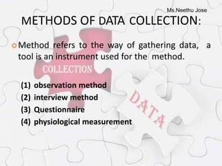 Ms.Neethu Jose
METHODS OF DATA COLLECTION:
Method refers to the way of gathering data, a
tool is an instrument used for the method.
(1) observation method
(2) interview method
(3) Questionnaire
(4) physiological measurement
 