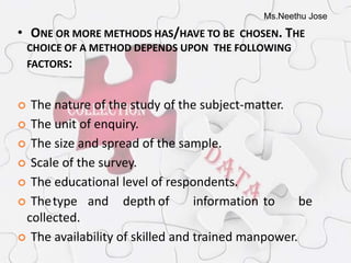 Ms.Neethu Jose
• ONE OR MORE METHODS HAS/HAVE TO BE CHOSEN. THE
CHOICE OF A METHOD DEPENDS UPON THE FOLLOWING
FACTORS:
 The nature of the study of the subject-matter.
 The unit of enquiry.
 The size and spread of the sample.
 Scale of the survey.
 The educational level of respondents.
 Thetype and depth of information to be
collected.
 The availability of skilled and trained manpower.
 