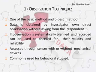 Ms.Neethu Jose
1) OBSERVATION TECHNIQUE:
 One of the basic method and oldest method.
 Data is obtained by investigator own direct
observation without asking from the respondent.
 If observation is systematically planned and recorded
can be used to checked for their validity and
reliability.
 Assessed through senses with or without mechanical
devices.
 Commonly used for behavioral studied.
 