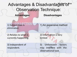 Ms.Neethu Jose
Advantages & Disadvantages of
Observation Technique:
Advantages Disadvantages
1) Subject bias is
eliminated.
1) An expensive method
2) Relates to what is
currently happening.
2) Information is very
limited
3) Independent of
respondent.
3) Unforeseen factors
may interfere with the
observational task.
 