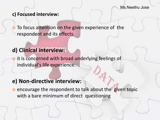 Ms.Neethu Jose
c) Focused interview:
 To focus attention on the given experience of the
respondent and its effects.
d) Clinical interview:
 it is concerned with broad underlying feelings of
individual's life experience.
e) Non-directive interview:
 encourage the respondent to talk about the given topic
with a bare minimum of direct questioning
 