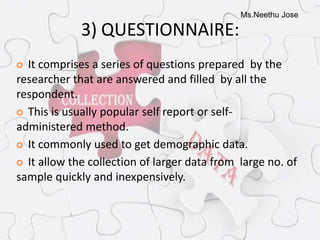 Ms.Neethu Jose
3) QUESTIONNAIRE:
 It comprises a series of questions prepared by the
researcher that are answered and filled by all the
respondent.
 This is usually popular self report or self-
administered method.
 It commonly used to get demographic data.
 It allow the collection of larger data from large no. of
sample quickly and inexpensively.
 