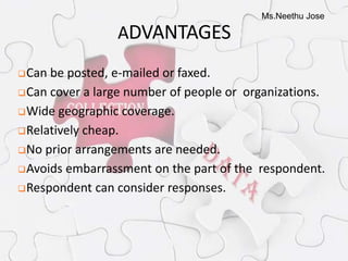 Ms.Neethu Jose
ADVANTAGES
Can be posted, e-mailed or faxed.
Can cover a large number of people or organizations.
Wide geographic coverage.
Relatively cheap.
No prior arrangements are needed.
Avoids embarrassment on the part of the respondent.
Respondent can consider responses.
 