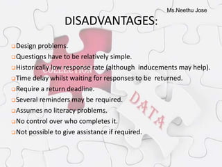 Ms.Neethu Jose
DISADVANTAGES:
Design problems.
Questions have to be relatively simple.
Historically low response rate (although inducements may help).
Time delay whilst waiting for responses to be returned.
Require a return deadline.
Several reminders may be required.
Assumes no literacy problems.
No control over who completes it.
Not possible to give assistance if required.
 