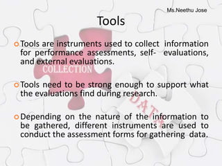 Ms.Neethu Jose
Tools
Tools are instruments used to collect information
for performance assessments, self- evaluations,
and external evaluations.
Tools need to be strong enough to support what
the evaluations find during research.
Depending on the nature of the information to
be gathered, different instruments are used to
conduct the assessment forms for gathering data.
 