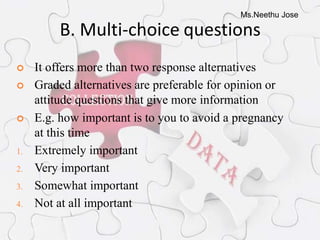 Ms.Neethu Jose
B. Multi-choice questions
 It offers more than two response alternatives
 Graded alternatives are preferable for opinion or
attitude questions that give more information
 E.g. how important is to you to avoid a pregnancy
at this time
1. Extremely important
2. Very important
3. Somewhat important
4. Not at all important
 