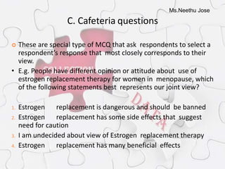 Ms.Neethu Jose
C. Cafeteria questions
 These are special type of MCQ that ask respondents to select a
respondent’s response that most closely corresponds to their
view.
• E.g. People have different opinion or attitude about use of
estrogen replacement therapy for women in menopause, which
of the following statements best represents our joint view?
1. Estrogen replacement is dangerous and should be banned
2. Estrogen replacement has some side effects that suggest
need for caution
3. I am undecided about view of Estrogen replacement therapy
4. Estrogen replacement has many beneficial effects
 