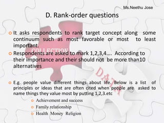 Ms.Neethu Jose
D. Rank-order questions
 It asks respondents to rank target concept along some
continuum such as most favorable or most to least
important.
 Respondents are asked to mark 1,2,3,4…. According to
their importance and their should not be more than10
alternatives
 E.g. people value different things about life. Below is a list of
principles or ideas that are often cited when people are asked to
name things they value most by putting 1,2,3.etc
 Achievement and success
 Family relationship
 Health Money Religion
 