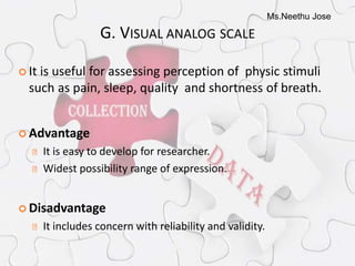 Ms.Neethu Jose
G. VISUAL ANALOG SCALE
 It is useful for assessing perception of physic stimuli
such as pain, sleep, quality and shortness of breath.
 Advantage
It is easy to develop for researcher.
Widest possibility range of expression.
 Disadvantage
It includes concern with reliability and validity.
 