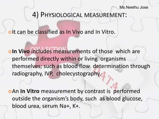 Ms.Neethu Jose
4) PHYSIOLOGICAL MEASUREMENT:
It can be classified as In Vivo and In Vitro.
In Vivo includes measurements of those which are
performed directly within or living organisms
themselves; such as blood flow determination through
radiography, IVP, cholecystography.
An In Vitro measurement by contrast is performed
outside the organism’s body, such as blood glucose,
blood urea, serum Na+, K+.
 