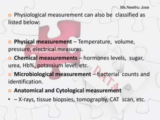 Ms.Neethu Jose
 Physiological measurement can also be classified as
listed below:
 Physical measurement – Temperature, volume,
pressure, electrical measures.
 Chemical measurements – hormones levels, sugar,
urea, Hb%, potassium level, etc.
 Microbiological measurement – bacterial counts and
identification.
 Anatomical and Cytological measurement
• – X-rays, tissue biopsies, tomography, CAT scan, etc.
 