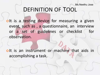 Ms.Neethu Jose
DEFINITION OF TOOL
It is a testing device for measuring a given
event, such as , a questionnaire, an interview
or a set of guidelines or checklist for
observation.
It is an instrument or machine that aids in
accomplishing a task.
 