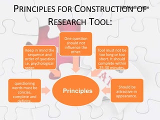 Ms.Neethu Jose
PRINCIPLES FOR CONSTRUCTION OF
RESEARCH TOOL:
questioning
words must be
concise,
complete and
definite.
Keep in mind the
sequence and
order of question
i.e. psychological
order.
One question
should not
influence the
other. Tool must not be
too long or too
short. It should
complete within
25-30 minutes.
Should be
attractive in
appearance.
Principles
 
