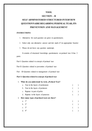 TOOL
SECTION – B
SELF ADMINISTERED STRUCTURED INTERVIEW
QUESTIONNAIRE REGARDING PERINEALTEAR, ITS
PREVENTION AND MANAGEMENT
INSTRUCTIONS
1. Alternative for each question are given in questionnaire.
2. Select only one alternative answer and tick mark () in appropriate bracket
3. Please do not leave any question unattempt.
It consists of structured knowledge questionnaire on perineal tear. It has 3
parts:
Part I: Question related to concept of perineal tear
Part II: Question related to prevention of perineal tear
Part – III Question related to management of perineal tear
Part I: Question related to concept of perineal tear
1. What do you understand by term „Perineal Tear?
a. Tear in the layers of peritoneum ( )
b. Tear in the layers of perineum ( )
c. Rupture in part of pelvis ( )
d. Rupture in the layers of pancreas ( )
2. How many types of perineal tears are there?
a. 1º ( )
b. 2º ( )
c. 3º ( )
d. 4º ( )
 