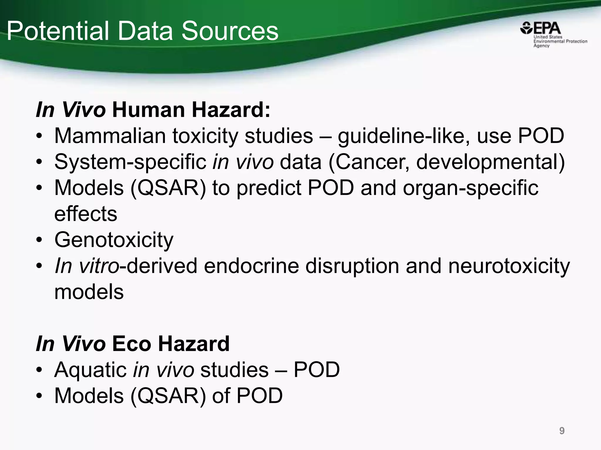 Potential Data Sources
In Vivo Human Hazard:
• Mammalian toxicity studies – guideline-like, use POD
• System-specific in vivo data (Cancer, developmental)
• Models (QSAR) to predict POD and organ-specific
effects
• Genotoxicity
• In vitro-derived endocrine disruption and neurotoxicity
models
In Vivo Eco Hazard
• Aquatic in vivo studies – POD
• Models (QSAR) of POD
9
 