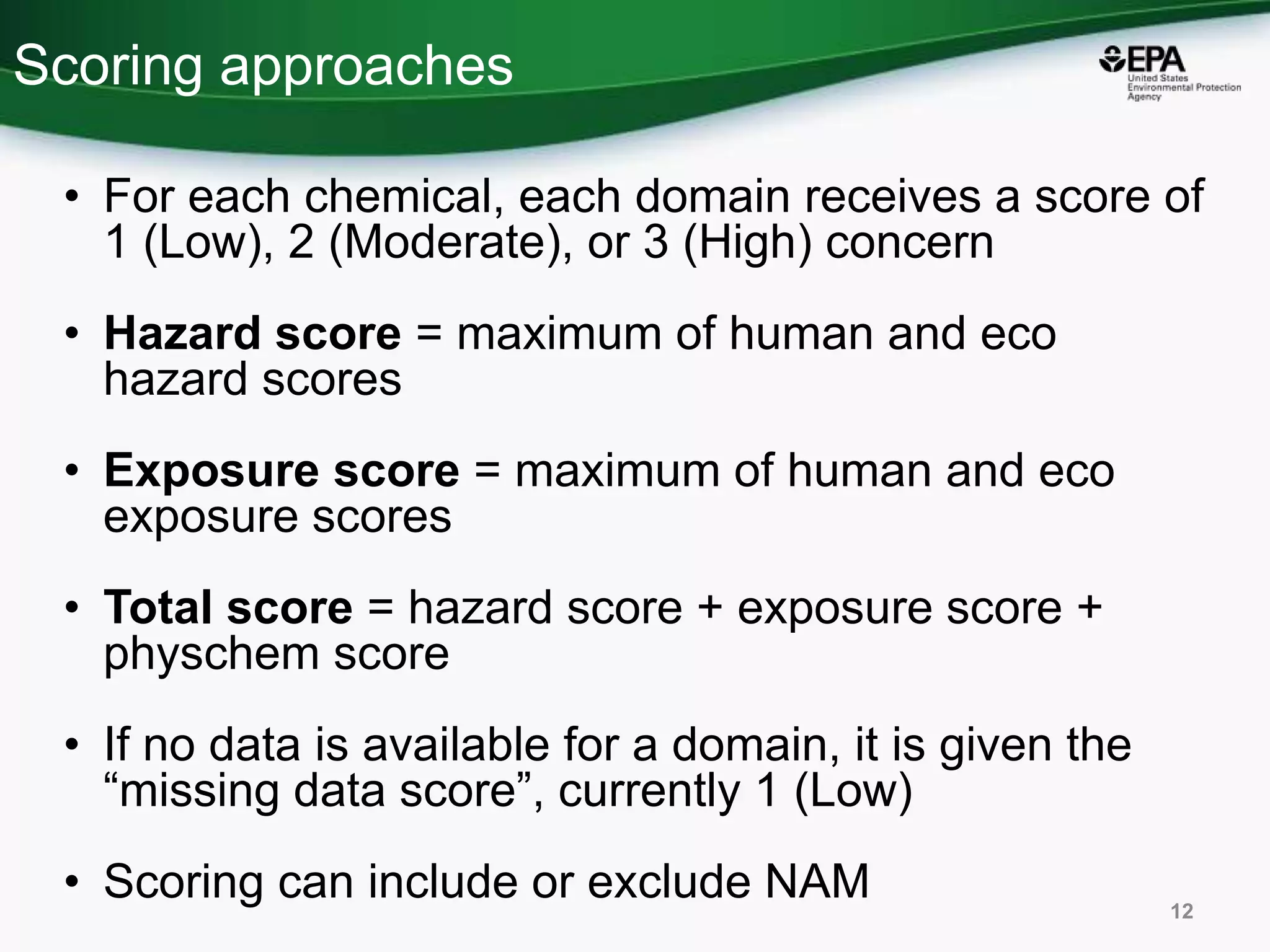 Scoring approaches
• For each chemical, each domain receives a score of
1 (Low), 2 (Moderate), or 3 (High) concern
• Hazard score = maximum of human and eco
hazard scores
• Exposure score = maximum of human and eco
exposure scores
• Total score = hazard score + exposure score +
physchem score
• If no data is available for a domain, it is given the
“missing data score”, currently 1 (Low)
• Scoring can include or exclude NAM 12
 