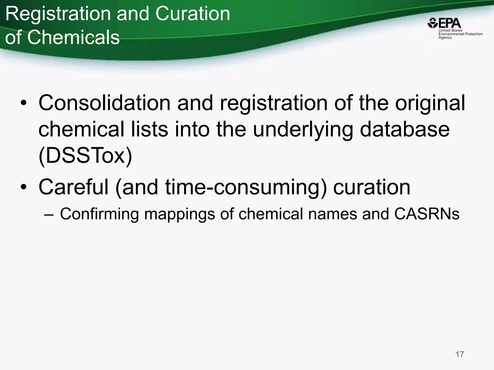 Registration and Curation
of Chemicals
• Consolidation and registration of the original
chemical lists into the underlying database
(DSSTox)
• Careful (and time-consuming) curation
– Confirming mappings of chemical names and CASRNs
17
 