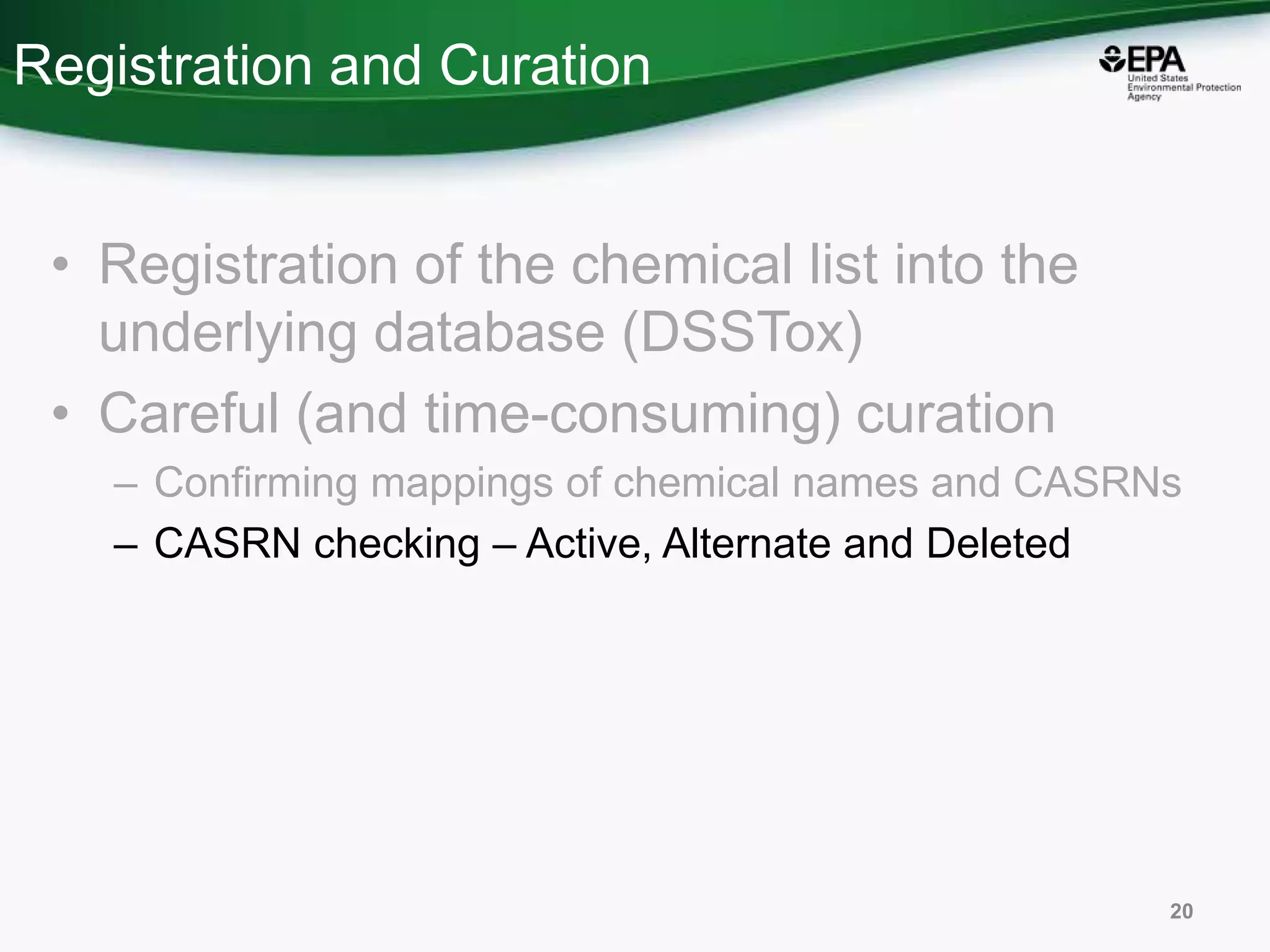 Registration and Curation
• Registration of the chemical list into the
underlying database (DSSTox)
• Careful (and time-consuming) curation
– Confirming mappings of chemical names and CASRNs
– CASRN checking – Active, Alternate and Deleted
20
 