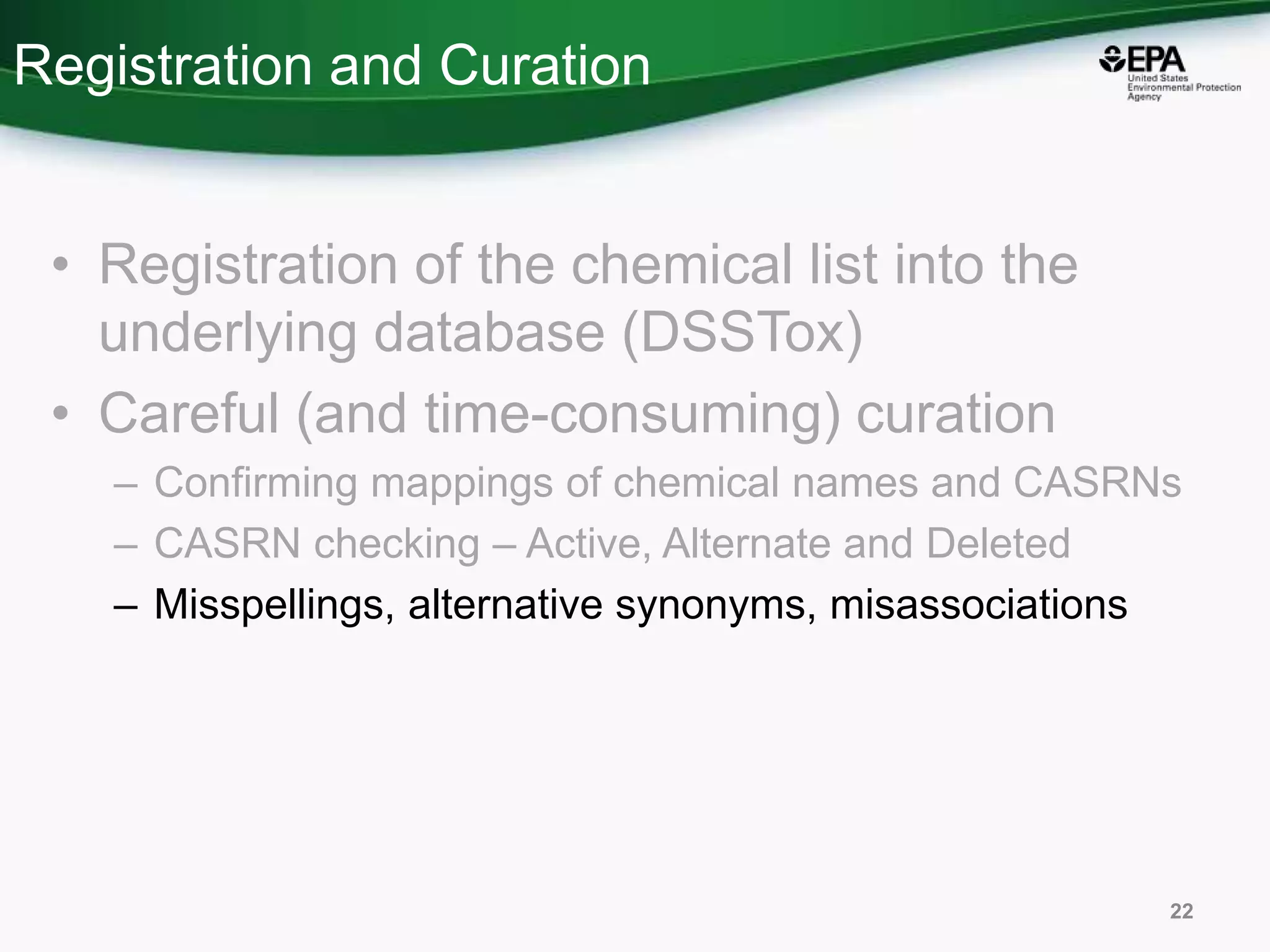 Registration and Curation
• Registration of the chemical list into the
underlying database (DSSTox)
• Careful (and time-consuming) curation
– Confirming mappings of chemical names and CASRNs
– CASRN checking – Active, Alternate and Deleted
– Misspellings, alternative synonyms, misassociations
22
 