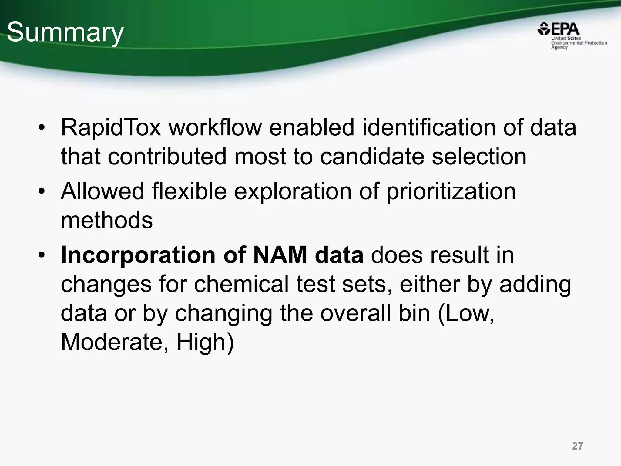 Summary
• RapidTox workflow enabled identification of data
that contributed most to candidate selection
• Allowed flexible exploration of prioritization
methods
• Incorporation of NAM data does result in
changes for chemical test sets, either by adding
data or by changing the overall bin (Low,
Moderate, High)
27
 