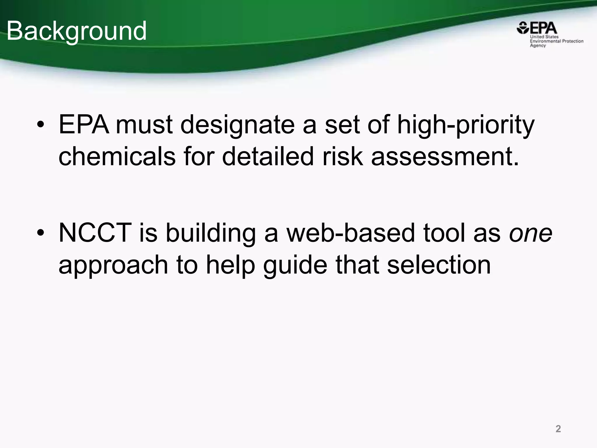 Background
• EPA must designate a set of high-priority
chemicals for detailed risk assessment.
• NCCT is building a web-based tool as one
approach to help guide that selection
2
 