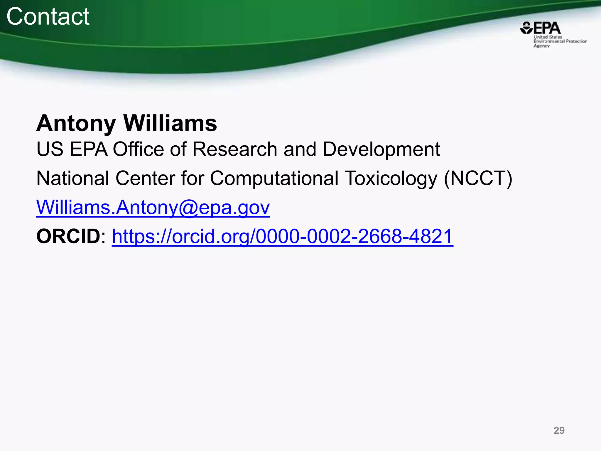 Contact
Antony Williams
US EPA Office of Research and Development
National Center for Computational Toxicology (NCCT)
Williams.Antony@epa.gov
ORCID: https://orcid.org/0000-0002-2668-4821
29
 
