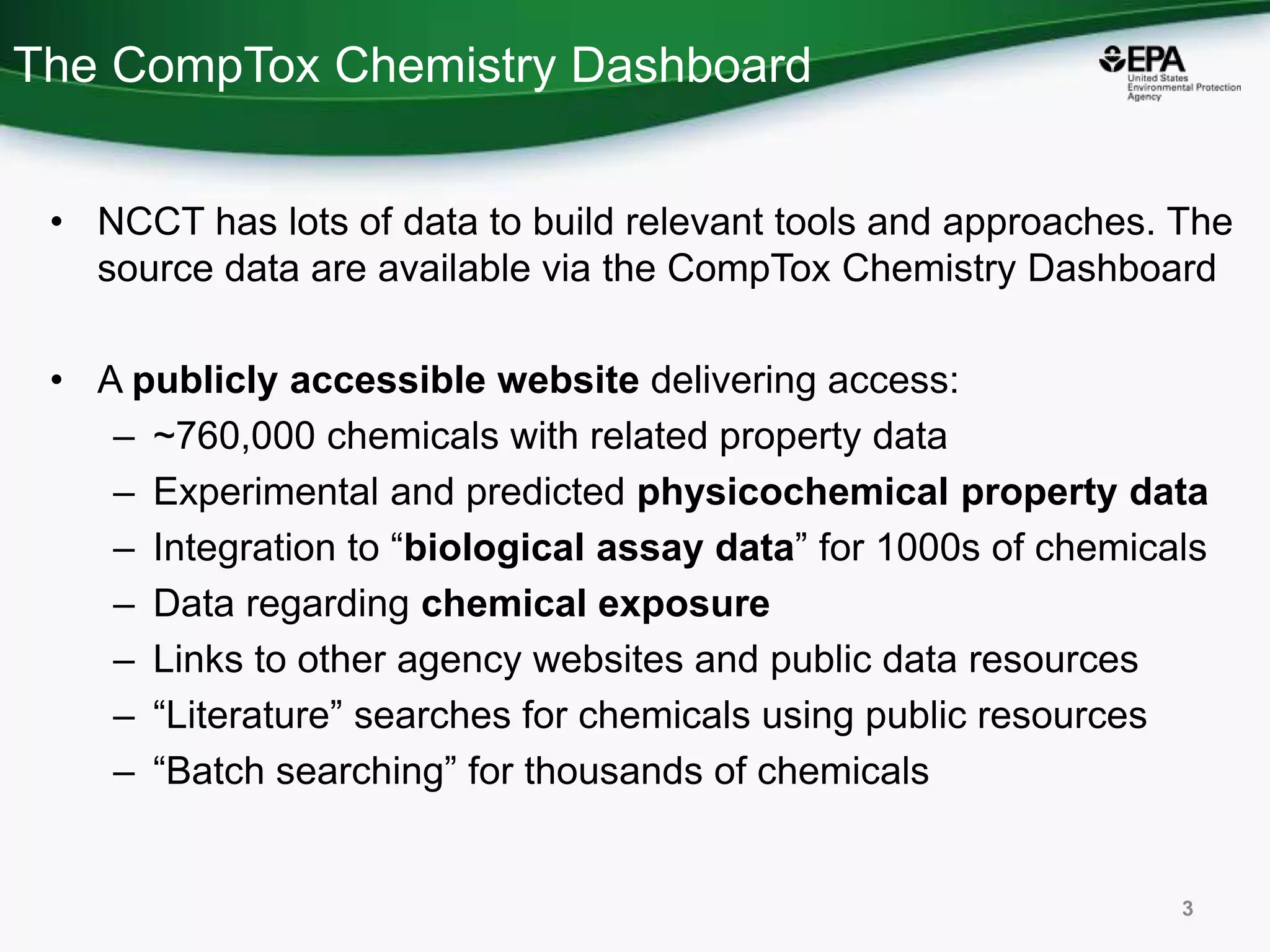 The CompTox Chemistry Dashboard
• NCCT has lots of data to build relevant tools and approaches. The
source data are available via the CompTox Chemistry Dashboard
• A publicly accessible website delivering access:
– ~760,000 chemicals with related property data
– Experimental and predicted physicochemical property data
– Integration to “biological assay data” for 1000s of chemicals
– Data regarding chemical exposure
– Links to other agency websites and public data resources
– “Literature” searches for chemicals using public resources
– “Batch searching” for thousands of chemicals
3
 