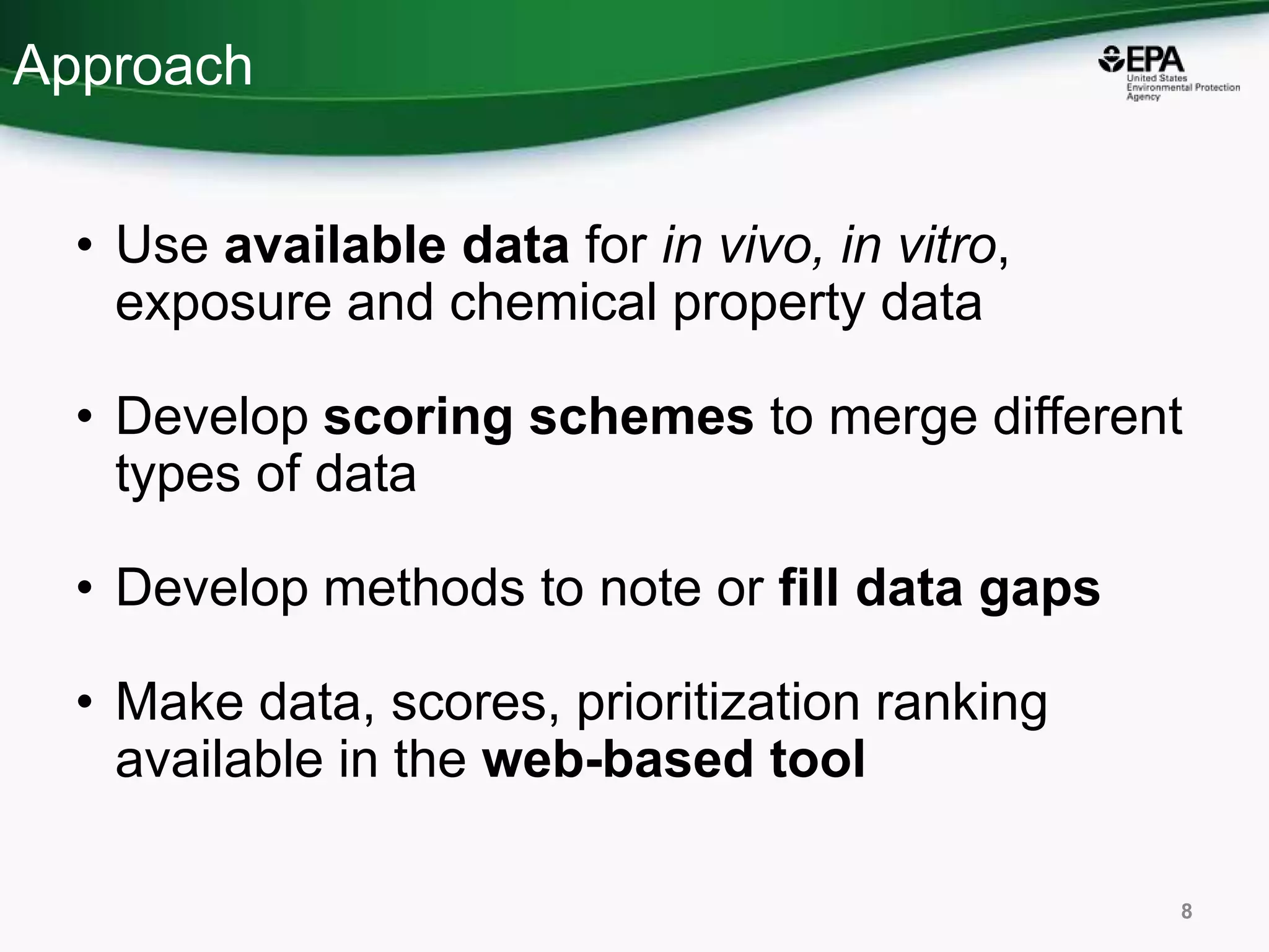 Approach
• Use available data for in vivo, in vitro,
exposure and chemical property data
• Develop scoring schemes to merge different
types of data
• Develop methods to note or fill data gaps
• Make data, scores, prioritization ranking
available in the web-based tool
8
 