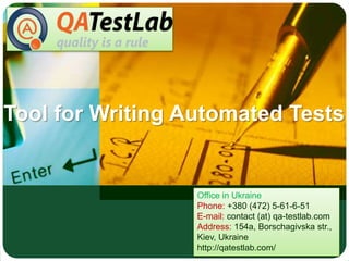 Tool for Writing Automated Tests
Office in Ukraine
Phone: +380 (472) 5-61-6-51
E-mail: contact (at) qa-testlab.com
Address: 154a, Borschagivska str.,
Kiev, Ukraine
http://qatestlab.com/
 