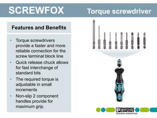 • Torque screwdrivers
provide a faster and more
reliable connection for the
screw terminal block line
• Quick release chuck allows
for fast interchange of
standard bits
• The required torque is
adjustable in small
increments
• Non-slip 2 component
handles provide for
maximum grip.
Features and Benefits
SCREWFOX Torque screwdriver
 