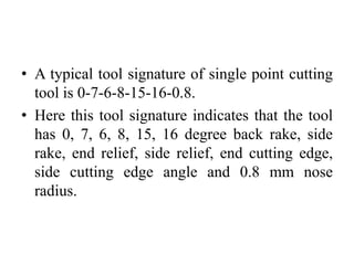 • A typical tool signature of single point cutting
tool is 0-7-6-8-15-16-0.8.
• Here this tool signature indicates that the tool
has 0, 7, 6, 8, 15, 16 degree back rake, side
rake, end relief, side relief, end cutting edge,
side cutting edge angle and 0.8 mm nose
radius.
 