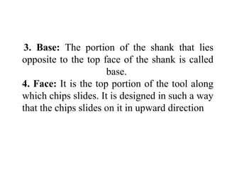 3. Base: The portion of the shank that lies
opposite to the top face of the shank is called
base.
4. Face: It is the top portion of the tool along
which chips slides. It is designed in such a way
that the chips slides on it in upward direction
 