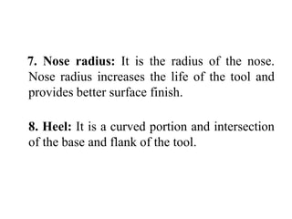 7. Nose radius: It is the radius of the nose.
Nose radius increases the life of the tool and
provides better surface finish.
8. Heel: It is a curved portion and intersection
of the base and flank of the tool.
 