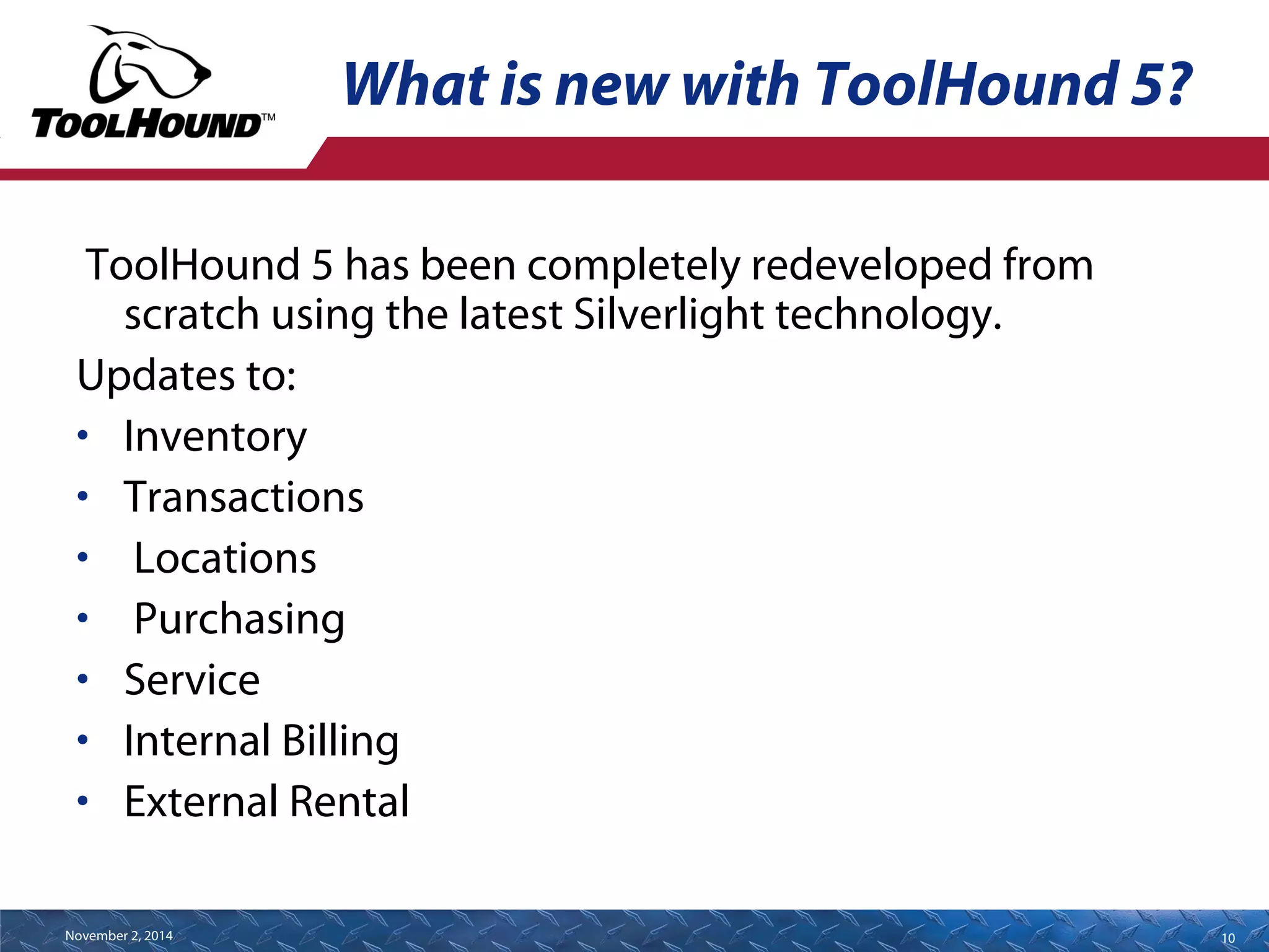 What is new with ToolHound 5? 
ToolHound 5 has been completely redeveloped from 
scratch using the latest Silverlight technology. 
Updates to: 
• Inventory 
• Transactions 
• Locations 
• Purchasing 
• Service 
• Internal Billing 
• External Rental 
November 2, 2014 10 
 