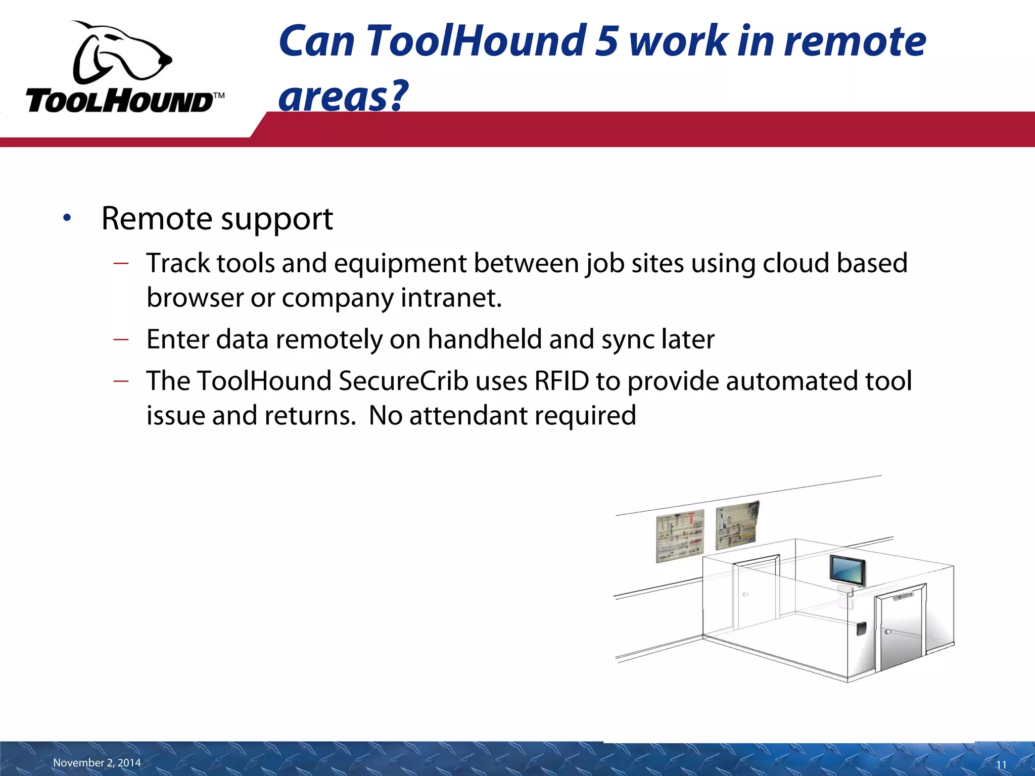 Can ToolHound 5 work in remote 
areas? 
• Remote support 
– Track tools and equipment between job sites using cloud based 
browser or company intranet. 
– Enter data remotely on handheld and sync later 
– The ToolHound SecureCrib uses RFID to provide automated tool 
is.sue and returns. No attendant required 
November 2, 2014 11 
 