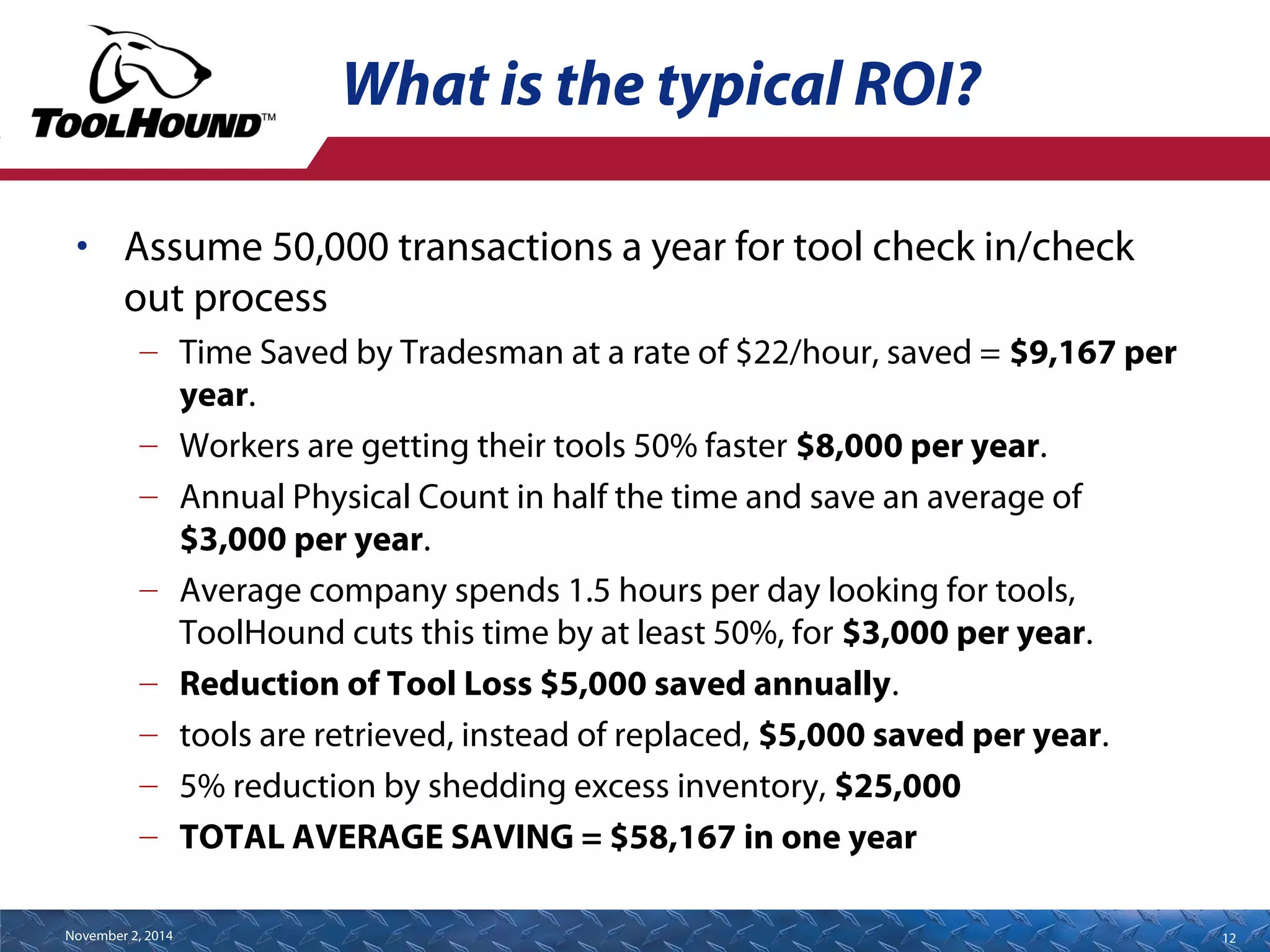 What is the typical ROI? 
• Assume 50,000 transactions a year for tool check in/check 
out process 
– Time Saved by Tradesman at a rate of $22/hour, saved = $9,167 per 
year. 
– Workers are getting their tools 50% faster $8,000 per year. 
– Annual Physical Count in half the time and save an average of 
$3,000 per year. 
– Average company spends 1.5 hours per day looking for tools, 
ToolHound cuts this time by at least 50%, for $3,000 per year. 
– Reduction of Tool Loss $5,000 saved annually. 
– tools are retrieved, instead of replaced, $5,000 saved per year. 
– 5% reduction by shedding excess inventory, $25,000 
– TOTAL AVERAGE SAVING = $58,167 in one year 
November 2, 2014 12 
 