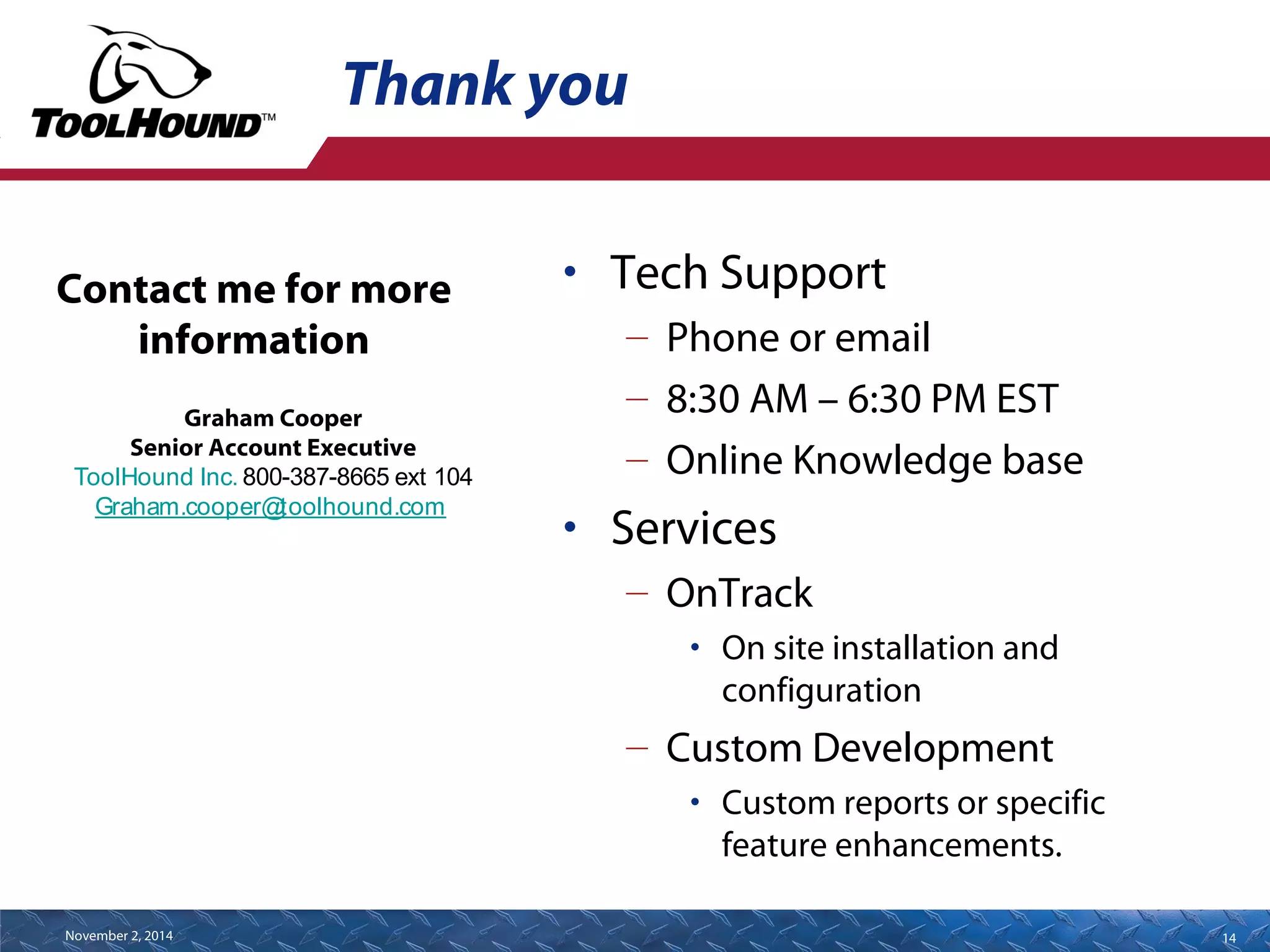 Thank you 
• Tech Support 
– Phone or email 
– 8:30 AM – 6:30 PM EST 
– Online Knowledge base 
• Services 
– OnTrack 
• On site installation and 
configuration 
– Custom Development 
• Custom reports or specific 
feature enhancements. 
Contact me for more 
information 
Graham Cooper 
Senior Account Executive 
ToolHound Inc. 800-387-8665 ext 104 
Graham.cooper@toolhound.com 
November 2, 2014 14 
 