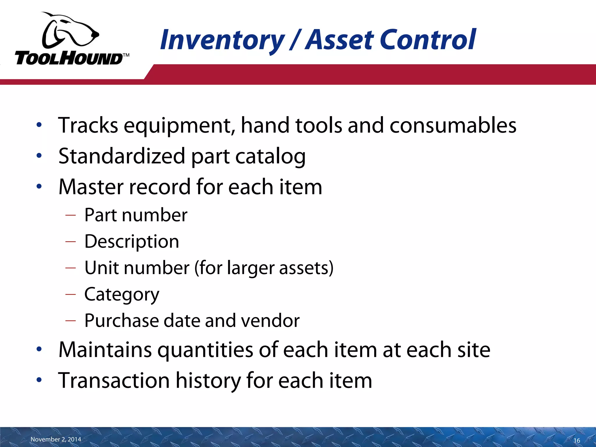 Inventory / Asset Control 
• Tracks equipment, hand tools and consumables 
• Standardized part catalog 
• Master record for each item 
– Part number 
– Description 
– Unit number (for larger assets) 
– Category 
– Purchase date and vendor 
• Maintains quantities of each item at each site 
• Transaction history for each item 
November 2, 2014 16 
 