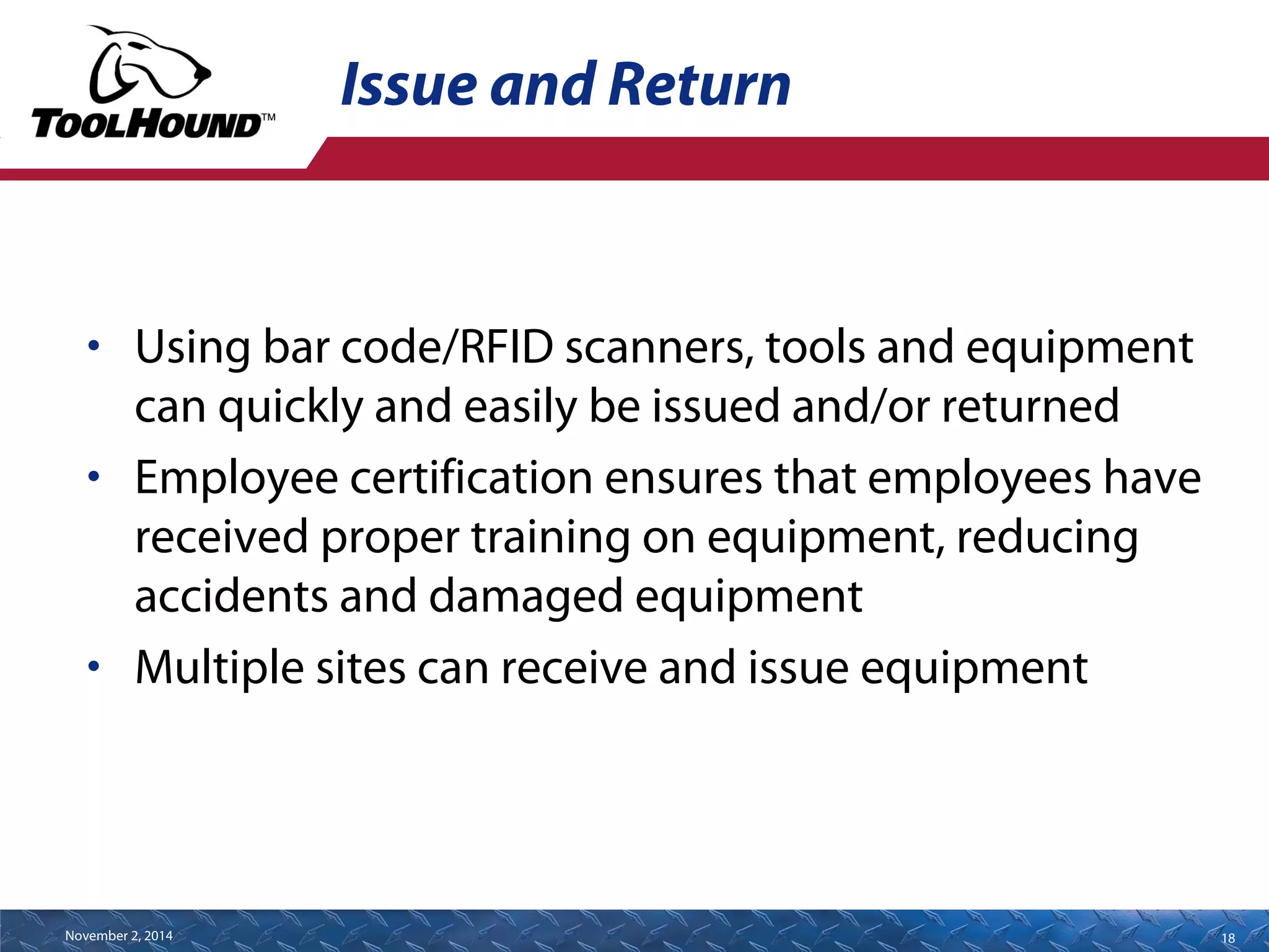 Issue and Return 
• Using bar code/RFID scanners, tools and equipment 
can quickly and easily be issued and/or returned 
• Employee certification ensures that employees have 
received proper training on equipment, reducing 
accidents and damaged equipment 
• Multiple sites can receive and issue equipment 
November 2, 2014 18 
 