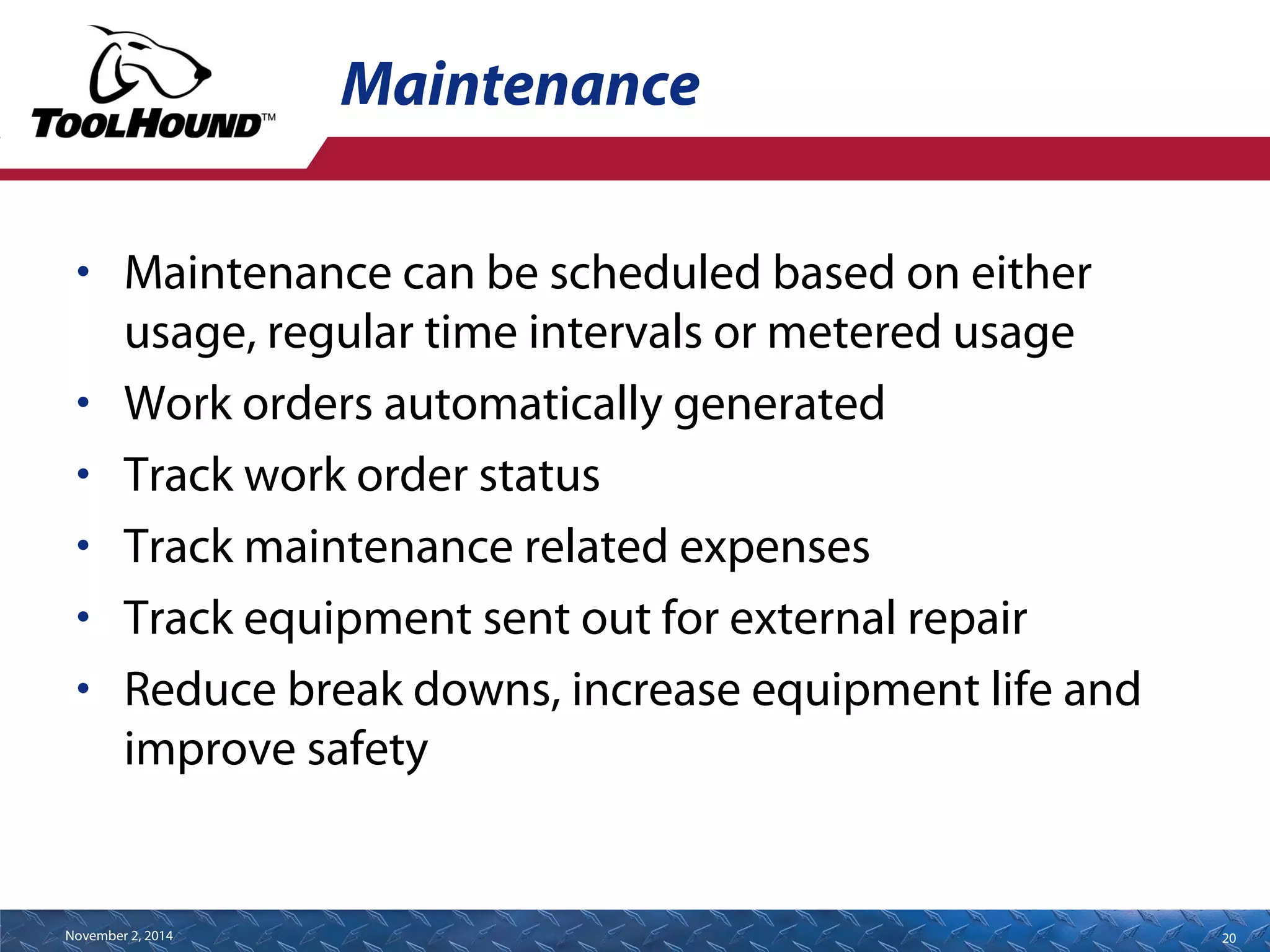 Maintenance 
• Maintenance can be scheduled based on either 
usage, regular time intervals or metered usage 
• Work orders automatically generated 
• Track work order status 
• Track maintenance related expenses 
• Track equipment sent out for external repair 
• Reduce break downs, increase equipment life and 
improve safety 
November 2, 2014 20 
 
