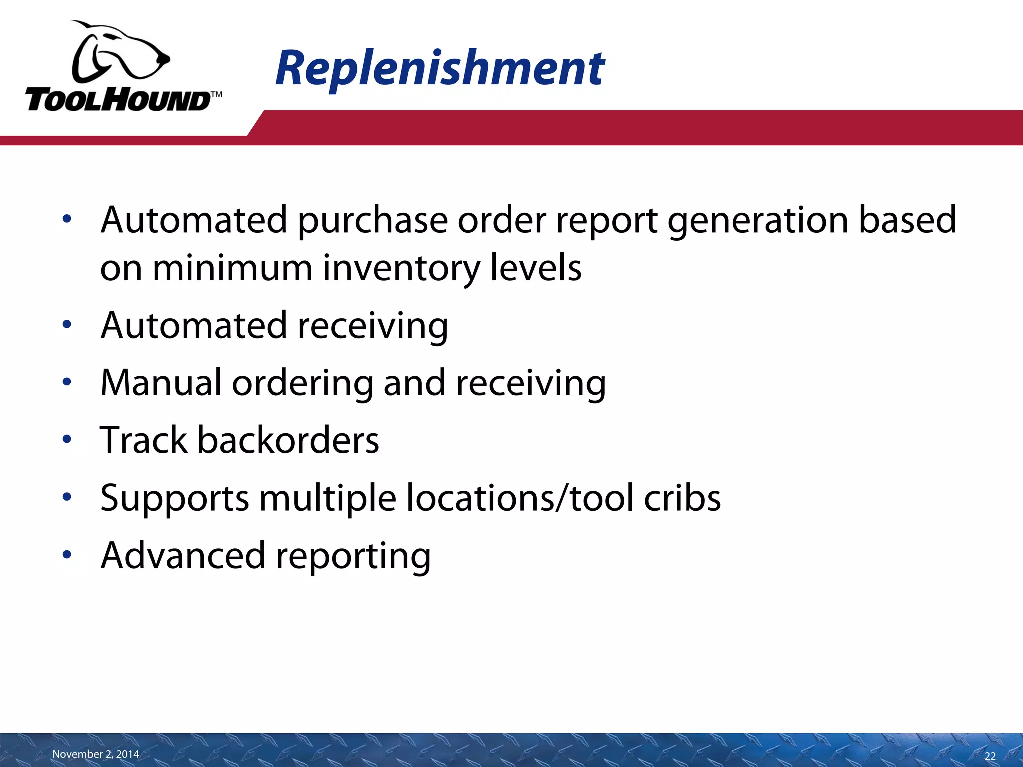 Replenishment 
• Automated purchase order report generation based 
on minimum inventory levels 
• Automated receiving 
• Manual ordering and receiving 
• Track backorders 
• Supports multiple locations/tool cribs 
• Advanced reporting 
November 2, 2014 22 
 