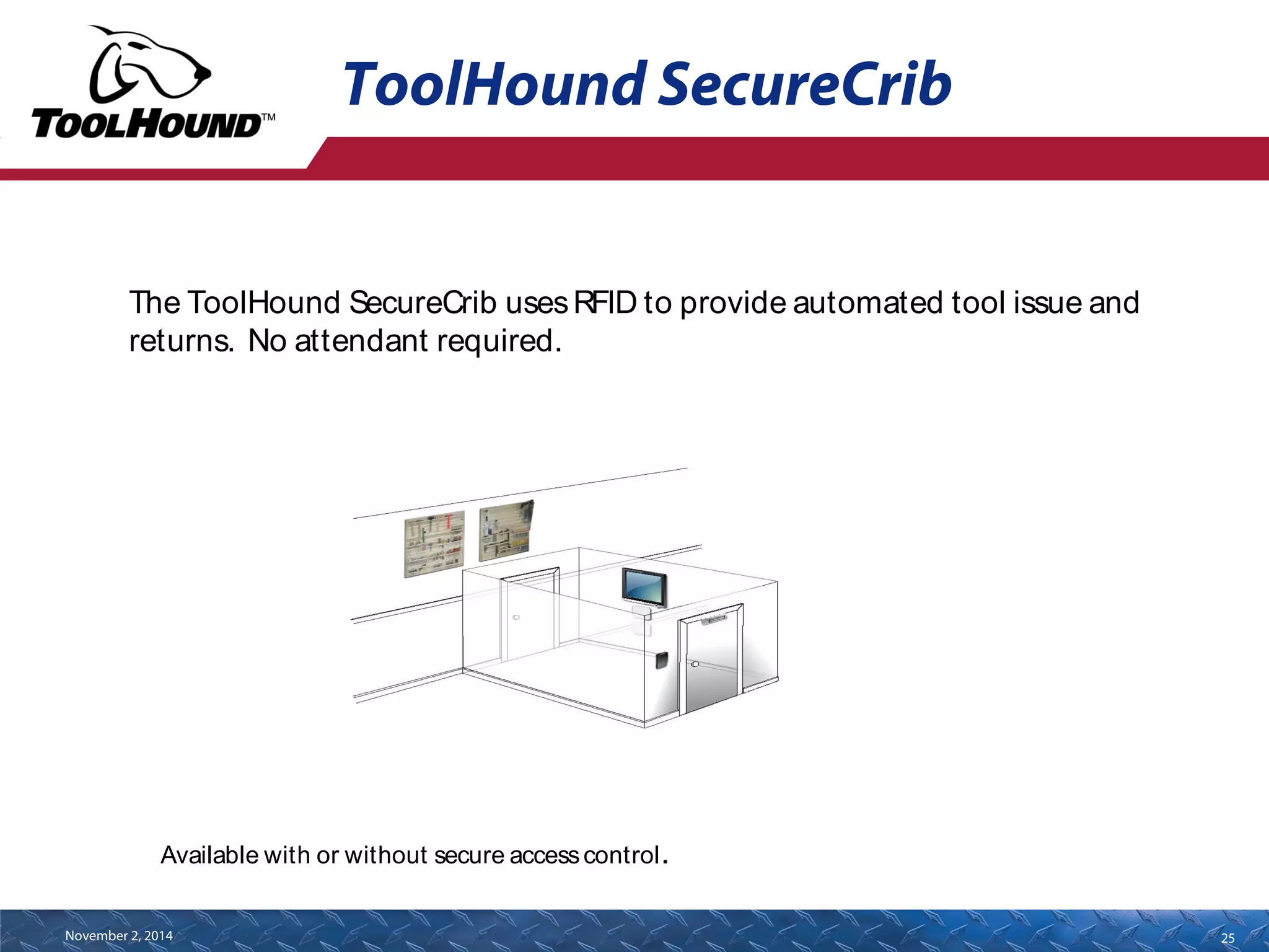 ToolHound SecureCrib 
The ToolHound SecureCrib uses RFID to provide automated tool issue and 
returns. No attendant required. 
Available with or without secure access control. 
November 2, 2014 25 
