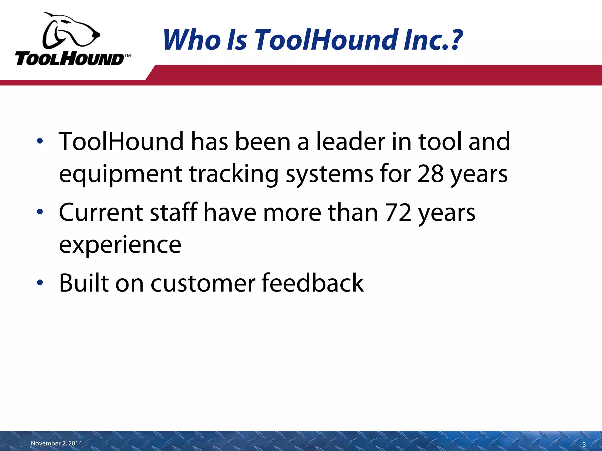 Who Is ToolHound Inc.? 
• ToolHound has been a leader in tool and 
equipment tracking systems for 28 years 
• Current staff have more than 72 years 
experience 
• Built on customer feedback 
November 2, 2014 3 
 