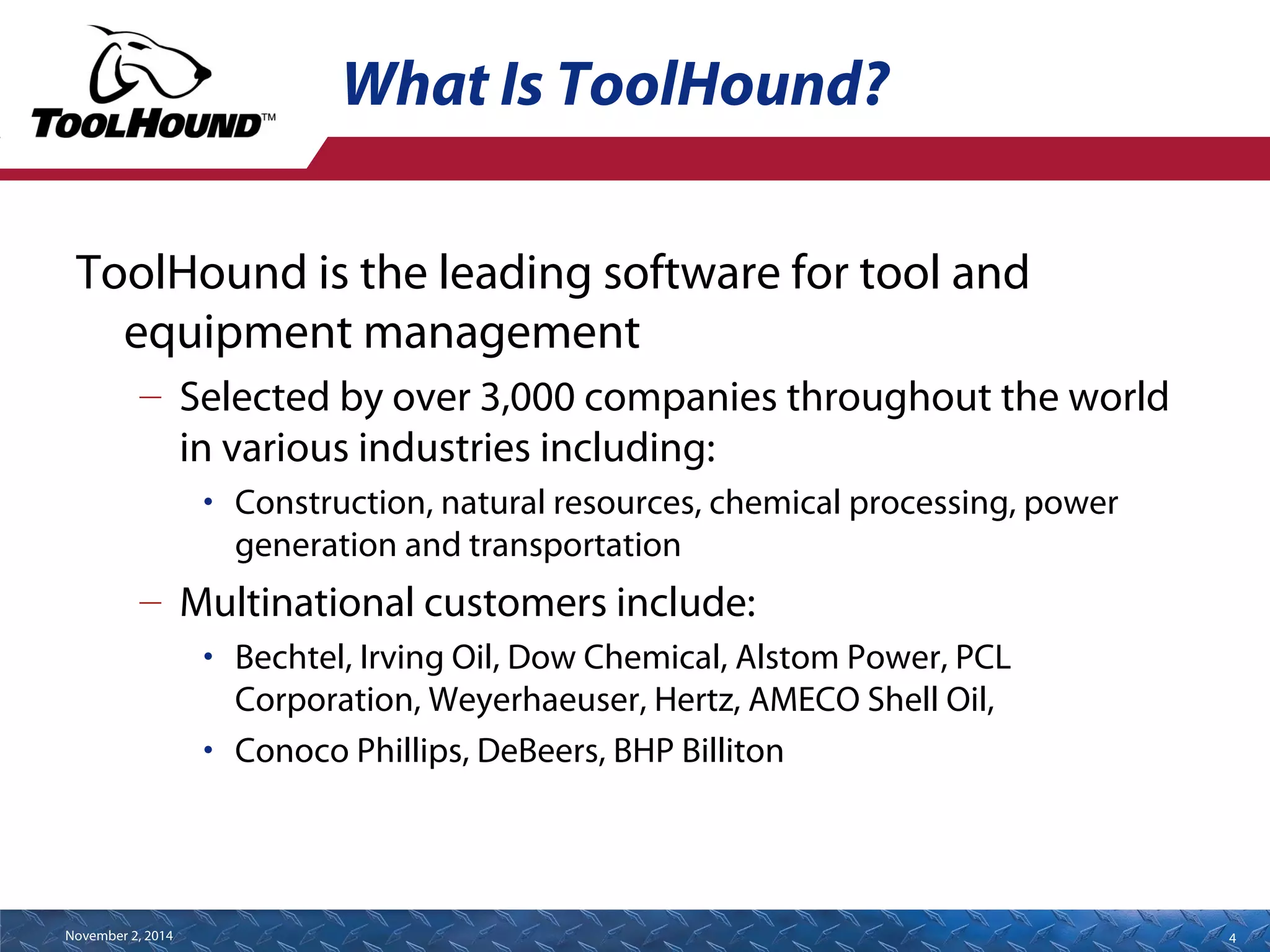 What Is ToolHound? 
ToolHound is the leading software for tool and 
equipment management 
– Selected by over 3,000 companies throughout the world 
in various industries including: 
• Construction, natural resources, chemical processing, power 
generation and transportation 
– Multinational customers include: 
• Bechtel, Irving Oil, Dow Chemical, Alstom Power, PCL 
Corporation, Weyerhaeuser, Hertz, AMECO Shell Oil, 
• Conoco Phillips, DeBeers, BHP Billiton 
November 2, 2014 4 
 