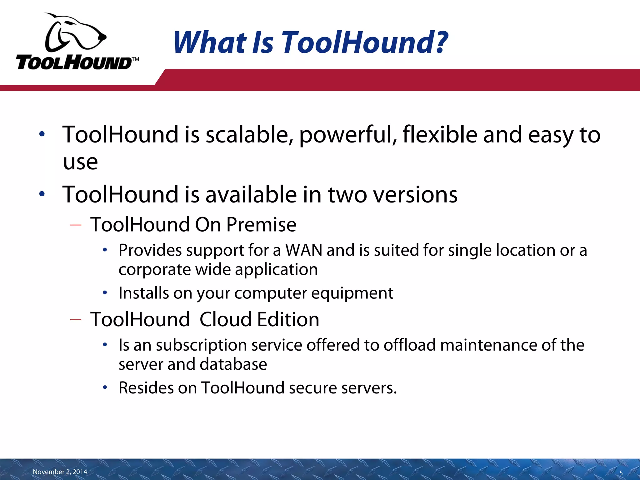 What Is ToolHound? 
• ToolHound is scalable, powerful, flexible and easy to 
use 
• ToolHound is available in two versions 
– ToolHound On Premise 
• Provides support for a WAN and is suited for single location or a 
corporate wide application 
• Installs on your computer equipment 
– ToolHound Cloud Edition 
• Is an subscription service offered to offload maintenance of the 
server and database 
• Resides on ToolHound secure servers. 
November 2, 2014 5 
 
