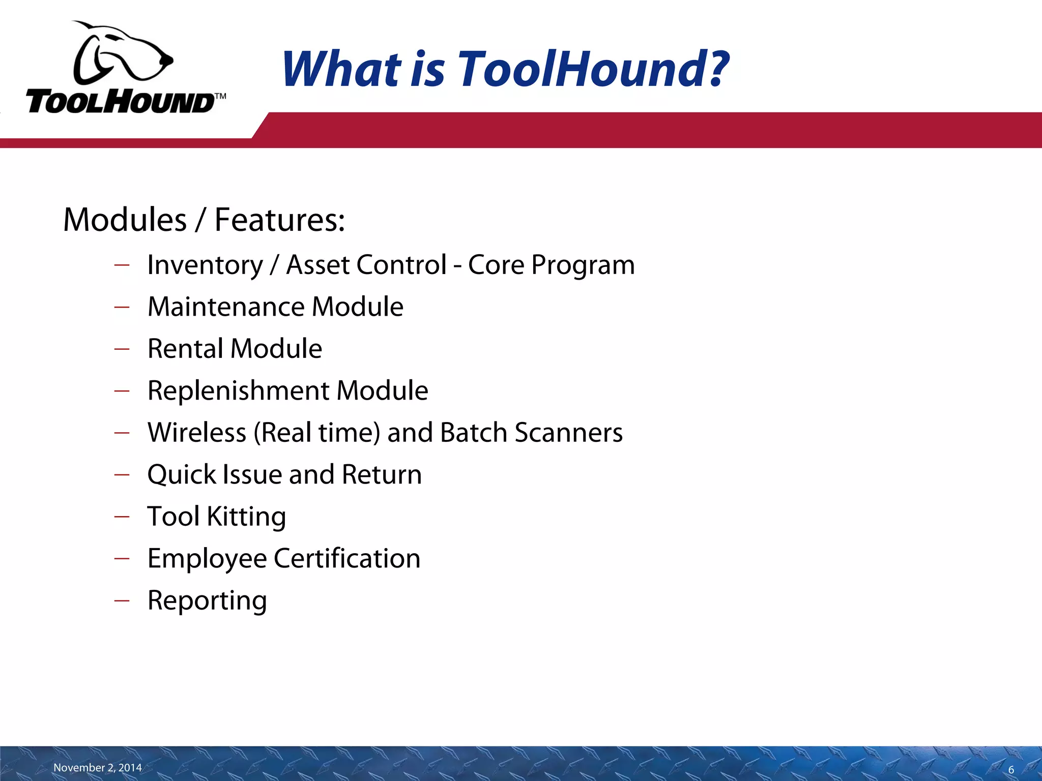 What is ToolHound? 
Modules / Features: 
– Inventory / Asset Control - Core Program 
– Maintenance Module 
– Rental Module 
– Replenishment Module 
– Wireless (Real time) and Batch Scanners 
– Quick Issue and Return 
– Tool Kitting 
– Employee Certification 
– Reporting 
November 2, 2014 6 
 