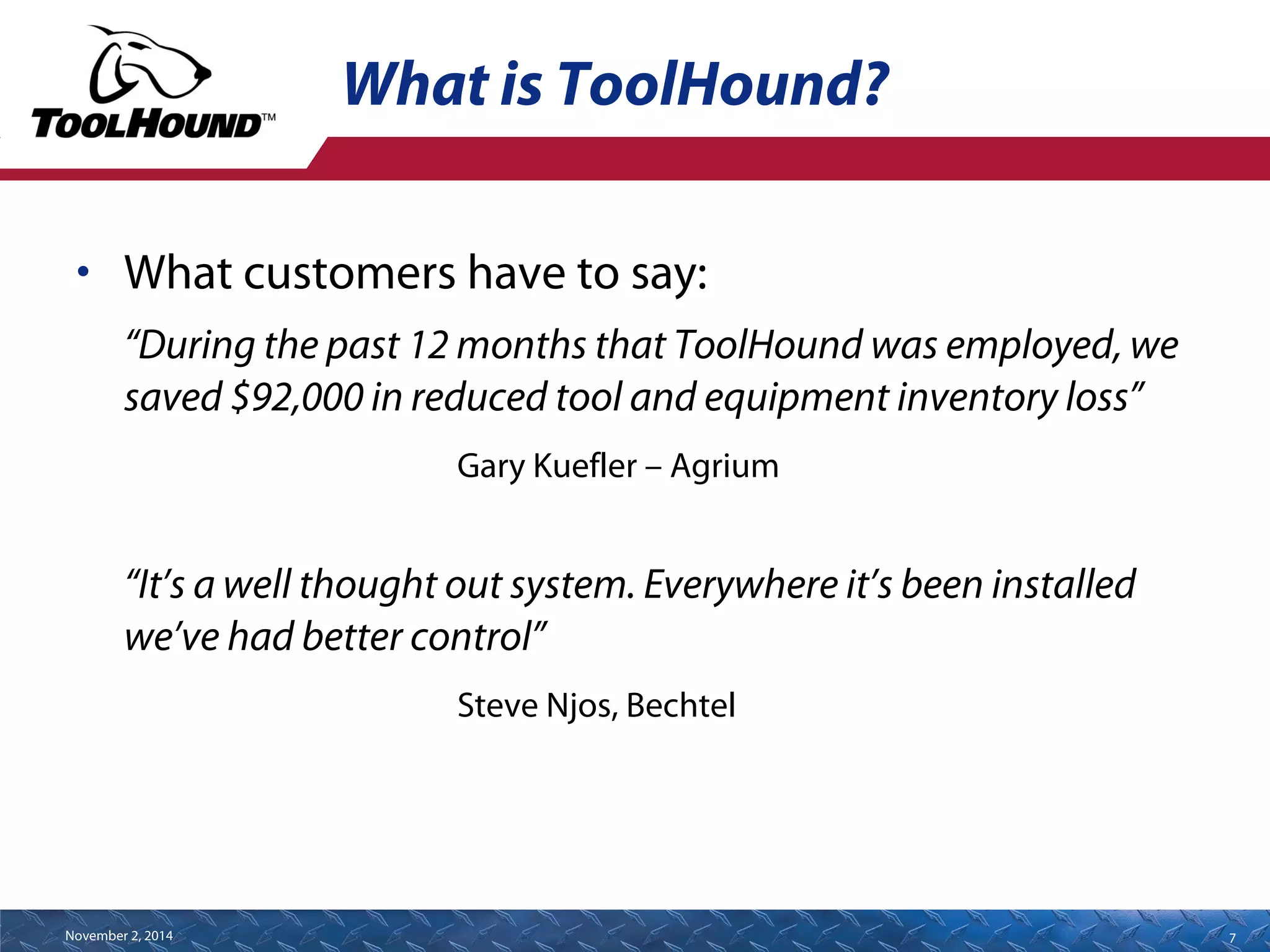 What is ToolHound? 
• What customers have to say: 
“During the past 12 months that ToolHound was employed, we 
saved $92,000 in reduced tool and equipment inventory loss” 
Gary Kuefler – Agrium 
“It’s a well thought out system. Everywhere it’s been installed 
we’ve had better control” 
Steve Njos, Bechtel 
November 2, 2014 7 
 