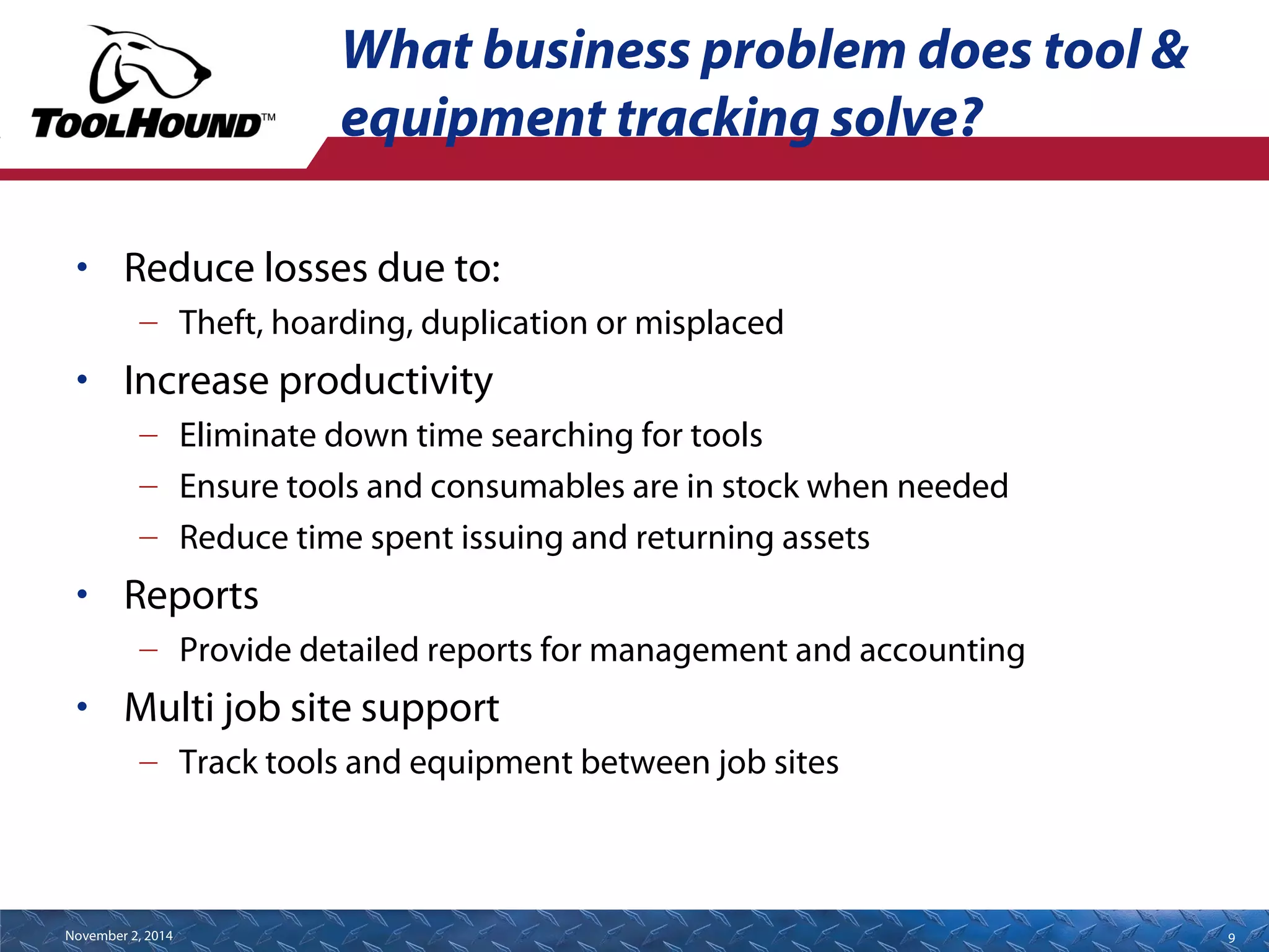 What business problem does tool & 
equipment tracking solve? 
• Reduce losses due to: 
– Theft, hoarding, duplication or misplaced 
• Increase productivity 
– Eliminate down time searching for tools 
– Ensure tools and consumables are in stock when needed 
– Reduce time spent issuing and returning assets 
• Reports 
– Provide detailed reports for management and accounting 
• Multi job site support 
– Track tools and equipment between job sites 
November 2, 2014 9 
 