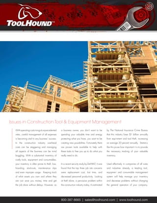 Issues in Construction Tool & Equipment Management 
With operating costs rising at unprecedented 
rates, careful management of all expenses 
is becoming vital to any business’ success. 
In the construction industry overhead 
costs can be staggering and managing 
all aspects of the business can be mind 
boggling. With a substantial inventory of 
costly tools, equipment and consumables, 
your inventory is often prone to theft, loss, 
hoarding, stock-outs, maintenance slips 
and even improper usage. Keeping track 
of what assets you own and where they 
are can save you money, time and get 
the job done without delays. However, as 
a business owner, you don’t want to be 
spending your valuable time and energy 
protecting what you have, you want to be 
creating new possibilities. Fortunately there 
are proven tools available to help with 
these tasks to free you up to do what you 
really need to do. 
In a recent security study by DeWALT, it was 
found that the top three job site concerns 
were replacement cost, lost time, and 
decreased personnel productivity. Looking 
at theft alone, a pervasive problem within 
the construction industry today, it’s estimated 
by The National Insurance Crime Bureau 
that this industry loses $1 billion annually 
from equipment and tool theft, increasing 
on average 20 percent annually. Statistics 
like this prove how important it is to provide 
the necessary tracking of your valuable 
inventory. 
Used effectively in companies of all sizes 
and industries already, a leading tool, 
equipment and consumable management 
system will help manage your inventory 
and decrease problems without changing 
the general operation of your company. 
800-387-8665 | sales@toolhound.com | www.toolhound.com 
 